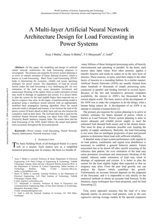 World Academy of Science, Engineering and Technology
International Journal of Electrical, Electronic Science and Engineering Vol:2 No:1, 2008

A Multi-layer Artificial Neural Network
Architecture Design for Load Forecasting in
Power Systems
1

2

3

4

Axay J Mehta , Hema A Mehta , T.C.Manjunath , C.Ardil

International Science Index 13, 2008 waset.org/publications/4618

Abstract—In this paper, the modelling and design of artificial
neural network architecture for load forecasting purposes is
investigated. The primary pre-requisite for power system planning is
to arrive at realistic estimates of future demand of power, which is
known as Load Forecasting. Short Term Load Forecasting (STLF)
helps in determining the economic, reliable and secure operating
strategies for power system. The dependence of load on several
factors makes the load forecasting a very challenging job. An over
estimation of the load may cause premature investment and
unnecessary blocking of the capital where as under estimation of load
may result in shortage of equipment and circuits. It is always better
to plan the system for the load slightly higher than expected one so
that no exigency may arise. In this paper, a load-forecasting model is
proposed using a multilayer neural network with an appropriately
modified back propagation learning algorithm. Once the neural
network model is designed and trained, it can forecast the load of the
power system 24 hours ahead on daily basis and can also forecast the
cumulative load on daily basis. The real load data that is used for the
Artificial Neural Network training was taken from LDC, Gujarat
Electricity Board, Jambuva, Gujarat, India. The results show that the
load forecasting of the ANN model follows the actual load pattern
more accurately throughout the forecasted period.

Keywords—Power system, Load forecasting, Neural Network,
Neuron, Stabilization, Network structure, Load.

T

I. INTRODUCTION

basic building block of all biological brains is a nerve
cell, or a neuron. Each neuron acts as a simplified
numerical processing unit. In essence, the brain is a bundle of
HE

1

2

3

4

Axay J. Mehta is currently Professor & Head, Department of Electrical
Engineering, G.H. Patel College of Engineering & Technology, Vallabh
Vidyanagar, Gujarat, India and also a Research Scholar doing his Ph.D. in
the Department of Systems & Control Engineering, Indian Institute of
Technology
Bombay,
India,
E-mail:
axay@sc.iitb.ac.in,
mehta_a_j@rediffmail.com
Hema A. Mehta is currently Assistant Professor in the Department of
Electrical Engineering, A.D. Patel Institute of Technology, Vallabh
Vidyanagar, Gujarat, India
E-mail: engineer_resi@yahoo.com
T.C. Manjunath is currently, Professor & Head in Electronics and
Communications Engineering Dept. of East West Institute of Technology,
Bangalore, Karnataka, India.
E-mail: tcmanjunath@gmail.com.
C. Ardil is with the National Academy of Aviation, AZ 1056 Baku,
Azerbaijan.

many billions of these biological processing units, all heavily
interconnected and operating in parallel. In the brain, each
neuron takes input values from other neurons, applies a
transfer function and sends its output on to the next layer of
neurons. These neurons, in turns, send their output to the other
layers of neurons in a cascading fashion. In a similar manner,
Artificial Neural Networks (ANN) are usually formed from
many hundreds or thousands of simple processing units,
connected in parallel and feeding forward in several layers.
Because of the fast and inexpensive personal computers
availability, the interest in ANN’s has blossomed in the
current digital world. The basic motive of the development of
the ANN was to make the computers to do the things, what a
human being cannot do. A development of an ANN is an
attempt to simulate a human brain [1].
The primary pre-requisite for system planning is to arrive at
realistic estimates for future demand of power, which is
known as Load Forecast. Power system planning is done to
ensure adequate and reliable power supply to meet the
estimated load demand both nearer and in the distant future.
This must be done at minimum possible cost, keeping the
quality of supply satisfactory. Basically, the load forecasting
is not more than an intelligent projection of past and present
patterns to determine future load with sufficient reliability.
A detailed study of past system performance with regards to
its load pattern, constitution and region wise distribution is
necessary to establish a general behavior pattern. Future
assessment has to be drawn off after careful screening of the
reference data pattern. An over estimation of the load may
cause premature investment and unnecessary blocking of the
capital, whereas under estimation of load may result in
shortage of equipment and circuits. It is better to plan the
system for the load slightly higher than expected so that no
exigency may arise. From the past load growth, one can
analyze the factors which contribute the growth.
Unfortunately an accurate forecast depends on the judgment
of the forecaster, and it is impossible to rely strictly on the
analytical methods to obtain an accurate load forecast. In the
literature, many techniques have been proposed, used for load
forecasting [2].
Time series approach assumes that the load of a time
depends mainly on previous load patterns, such as the auto
regressive moving average models & the spectral expansion

12

 