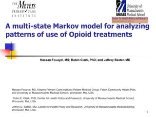 A multi-state Markov model for analyzing
patterns of use of Opioid treatments


                         Hassan Fouayzi, MS; Robin Clark, PhD; and Jeffrey Baxter, MD




 Hassan Fouayzi, MS, Meyers Primary Care Institute (Reliant Medical Group, Fallon Community Health Plan,
 and University of Massachusetts Medical School), Worcester, MA, USA

 Robin E. Clark, PhD, Center for Health Policy and Research, University of Massachusetts Medical School,
 Worcester, MA, USA

 Jeffrey D. Baxter, MD, Center for Health Policy and Research, University of Massachusetts Medical School,
 Worcester, MA, USA
                                                                                                             1
 