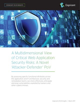 A Multidimensional View
of Critical Web Application
Security Risks: A Novel
‘Attacker-Defender’ PoV
By assessing specific functional attributes across
the application and IT architecture, security and
remediation teams can more effectively anticipate
and plug vulnerabilities exploited by hackers and
other cybercriminals.
Cognizant 20-20 Insights | March 2017
COGNIZANT 20-20 INSIGHTS
 