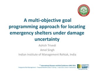 6th
International Disaster and Risk Conference IDRC 2016
‘Integrative Risk Management – Towards Resilient Cities‘ • 28 Aug – 1 Sept 2016 • Davos • Switzerland
www.grforum.org
A multi-objective goal
programming approach for locating
emergency shelters under damage
uncertainty
Ashish Trivedi
Amol Singh
Indian Institute of Management Rohtak, India
 