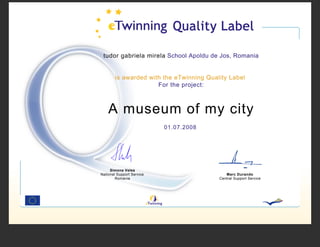 tudor gabriela mirela School Apoldu de Jos, Romania


        is awarded with the eTwinning Quality Label
                      For the project:



    A museum of my city
                           01.07.2008




     Simona Velea
National Support Service                     Marc Durando
        Romania                           Central Support Service
 