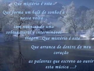 Que mistério é este
Que forma um balé de sonhos à
        nossa volta...
     com nuances de uma
 sobrenatural e interminável
          viagem...Que mistério é este
             Que arranca de dentro do meu
                       coração
            as palavras que escrevo ao ouvir
                    esta música ...?
 
