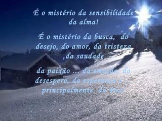 É o mistério da sensibilidade
          da alma!
 É o mistério da busca,  do
desejo, do amor, da tristeza
        ,da saudade
da paixão ... da emoção, do
desespero, da esperança e ...
  principalmente  da Paz!
 