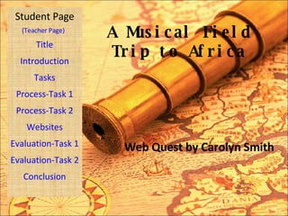 A Musical Field Trip to Africa Web Quest by Carolyn Smith Student Page Title Introduction Tasks Process-Task 1 Process-Task 2 Websites Evaluation-Task 1 Evaluation-Task 2 Conclusion (Teacher Page) 