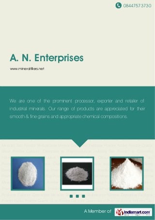08447573730
A Member of
A. N. Enterprises
www.mineralfillers.net
Mica Products Calcium Carbonate Minerals Talc Powder Wollastonite Mineral Crystalline
Feldspar Powder Kaolin Powder Quartz Silica Powder Calcium Carbonate in Pharmaceutical
Industry Talc Powder in Cosmetic Industry Mica Powder in Rubber Industry Mica
Products Calcium Carbonate Minerals Talc Powder Wollastonite Mineral Crystalline Feldspar
Powder Kaolin Powder Quartz Silica Powder Calcium Carbonate in Pharmaceutical Industry Talc
Powder in Cosmetic Industry Mica Powder in Rubber Industry Mica Products Calcium
Carbonate Minerals Talc Powder Wollastonite Mineral Crystalline Feldspar Powder Kaolin
Powder Quartz Silica Powder Calcium Carbonate in Pharmaceutical Industry Talc Powder in
Cosmetic Industry Mica Powder in Rubber Industry Mica Products Calcium Carbonate
Minerals Talc Powder Wollastonite Mineral Crystalline Feldspar Powder Kaolin Powder Quartz
Silica Powder Calcium Carbonate in Pharmaceutical Industry Talc Powder in Cosmetic
Industry Mica Powder in Rubber Industry Mica Products Calcium Carbonate Minerals Talc
Powder Wollastonite Mineral Crystalline Feldspar Powder Kaolin Powder Quartz Silica
Powder Calcium Carbonate in Pharmaceutical Industry Talc Powder in Cosmetic Industry Mica
Powder in Rubber Industry Mica Products Calcium Carbonate Minerals Talc Powder Wollastonite
Mineral Crystalline Feldspar Powder Kaolin Powder Quartz Silica Powder Calcium Carbonate in
Pharmaceutical Industry Talc Powder in Cosmetic Industry Mica Powder in Rubber Industry Mica
Products Calcium Carbonate Minerals Talc Powder Wollastonite Mineral Crystalline Feldspar
Powder Kaolin Powder Quartz Silica Powder Calcium Carbonate in Pharmaceutical Industry Talc
We are one of the prominent processor, exporter and retailer of
industrial minerals. Our range of products are appreciated for their
smooth & fine grains and appropriate chemical compositions.
 