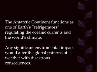 The Antarctic Continent functions as one of Earth’s “refrigerators” regulating the oceanic currents and the world’s climate. Any significant enviromental impact would alter the global patterns of weather with disastrous consecuences. 