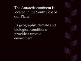 The Antarctic continent is located in the South Pole of our Planet. Its geography, climate and biological conditions provide a unique enviroment. 
