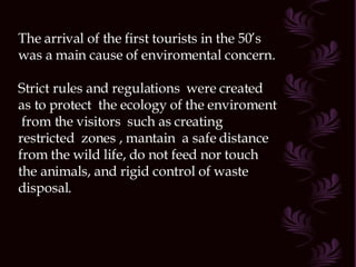 The arrival of the first tourists in the 50’s was a main cause of enviromental concern. Strict rules and regulations  were created as to protect  the ecology of the enviroment  from the visitors  such as creating  restricted  zones , mantain  a safe distance from the wild life, do not feed nor touch the animals, and rigid control of waste disposal. 