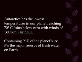 Antarctica has the lowest temperatures in our planet reaching  70° Celsius below zero with winds of  300 km. Per hour. Containing 90% of the planet’s ice it’s the major reserve of fresh water on Earth.  