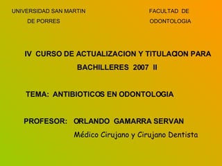 UNIVERSIDAD SAN MARTIN  FACULTAD  DE DE PORRES   ODONTOLOGIA IV  CURSO DE ACTUALIZACION Y TITULACION PARA BACHILLERES  2007  II TEMA:  ANTIBIOTICOS EN ODONTOLOGIA PROFESOR:  ORLANDO  GAMARRA SERVAN Médico Cirujano y Cirujano Dentista 