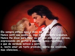 Ela sempre estava aqui e dizia me amar. Nunca senti sua ausência, mas sua constante presença. Nunca lhe disse para ficar ou ir, mas ela sempre estava, expressando em gestos e poemas, nunca repetidos, o que de verdade estava a sentir. e, neste amor um tanto proibido, sentia-me envolvido, mas silenciava... 