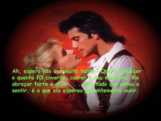 Ah, espero não ser muito tarde ! Quero esquecer o quanto fui covarde, correr a seu encontro, lhe abraçar forte e dizer. . . Que tudo que estou a sentir, é o que ela esperou pacientemente ouvir. 