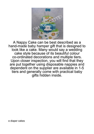 A Nappy Cake can be best described as a
hand-made baby hamper gift that is designed to
  look like a cake. Many would say a wedding
    cake style because of its beautiful colour
   co-ordinated decorations and multiple tiers.
  Upon closer inspection, you will find that they
 are put together using disposable nappies and
 dependent on the supplier are available in 1-5
  tiers and generally come with practical baby
                gifts hidden inside.




e diaper cakes
 