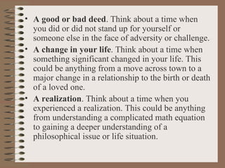 A good or bad deed . Think about a time when you did or did not stand up for yourself or someone else in the face of adversity or challenge. A change in your life . Think about a time when something significant changed in your life. This could be anything from a move across town to a major change in a relationship to the birth or death of a loved one. A realization . Think about a time when you experienced a realization. This could be anything from understanding a complicated math equation to gaining a deeper understanding of a philosophical issue or life situation. 