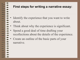 First steps for writing a narrative essay: Identify the experience that you want to write about. Think about why the experience is significant. Spend a good deal of time drafting your recollections about the details of the experience. Create an outline of the basic parts of your narrative. 