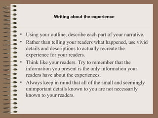 Writing about the  experience Using your outline, describe each part of your narrative. Rather than telling your readers what happened, use vivid details and descriptions to actually recreate the experience for your readers. Think like your readers. Try to remember that the information you present is the only information your readers have about the experiences. Always keep in mind that all of the small and seemingly unimportant details known to you are not necessarily known to your readers. 