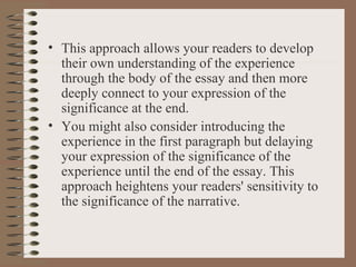 This approach allows your readers to develop their own understanding of the experience through the body of the essay and then more deeply connect to your expression of the significance at the end. You might also consider introducing the experience in the first paragraph but delaying your expression of the significance of the experience until the end of the essay. This approach heightens your readers' sensitivity to the significance of the narrative. 