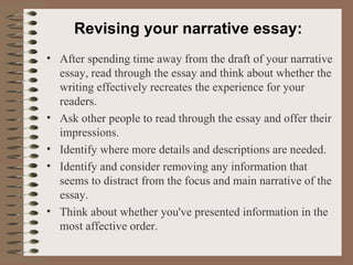 Revising your narrative essay: After spending time away from the draft of your narrative essay, read through the essay and think about whether the writing effectively recreates the experience for your readers. Ask other people to read through the essay and offer their impressions. Identify where more details and descriptions are needed. Identify and consider removing any information that seems to distract from the focus and main narrative of the essay. Think about whether you've presented information in the most affective order. 