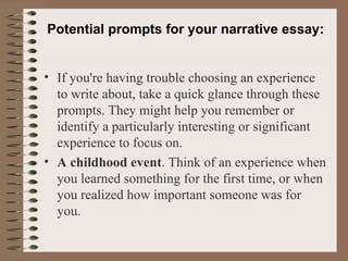 Potential prompts for your narrative essay: If you're having trouble choosing an experience to write about, take a quick glance through these prompts. They might help you remember or identify a particularly interesting or significant experience to focus on. A childhood event . Think of an experience when you learned something for the first time, or when you realized how important someone was for you. 