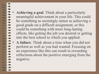 Achieving a goal . Think about a particularly meaningful achievement in your life. This could be something as seemingly minor as achieving a good grade on a difficult assignment, or this could be something with more long-lasting effects, like getting the job you desired or getting into the best school to which you applied. A failure . Think about a time when you did not perform as well as you had wanted. Focusing on an experience like this can result in rewarding reflections about the positive emerging from the negative. 