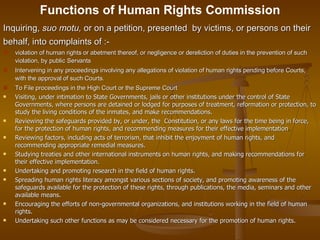 Functions of Human Rights Commission <ul><li>Inquiring,  suo motu,  or on a petition, presented  by victims, or persons on...