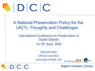 A National Preservation Policy for the UK(?) -Thoughts and Challenges  International Conference on Preservation of Digital Objects 15-16 th  Sept. 2005 Manjula Patel UKOLN and DCC University of Bath, UK Funded by:  