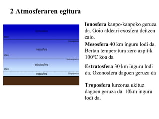 2 Atmosferaren egitura Troposfera  lurzorua ukituz dagoen geruza da. 10km inguru lodi da. Estratosfera  30 km inguru lodi  da. Ozonosfera dagoen geruza da Mesosfera  40 km inguru lodi da. Bertan temperatura zero azpitik 100ºC koa da Ionosfera  kanpo-kanpoko geruza da. Goio aldeari exosfera deitzen zaio. 
