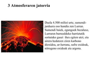 3 Atmosferaren jatorria Duela 4.500 milioi urte, sumendi-jarduera oso handia zen Lurran. Sumendi haiek, egungoek bezalaxe, Lurraren barnealdeko harrietatik sortutako gasei  ihes egiten utzi, eta airera hedatzen ziren karbono dioxidoa, ur-lurruna, sufre oxidoak, nitrogeno oxidoak eta argona. 