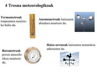 4 Tresna meteorologikoak Termometroak tenperatura neurtze- ko balio du. Barometroak   presio atmosfe - rikoa neurtzen du. Anemometroak  haizearen abiadura neurtzen du. Haize-orratzak  haizearen noranzkoa adierazten du.   