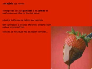 a  matéria  dos valores corresponde ao seu  significado  e ao  sentido  da sua função normativa ou discriminadora: a justiça é diferente da beleza, por exemplo. têm significados e funções diferentes, embora sejam ambas  imprescindíveis. contudo, os indivíduos não as podem confundir... 