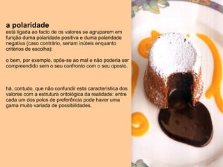 a polaridade   está ligada ao facto de os valores se agruparem em função duma polaridade positiva e duma polaridade negativa (caso contrário, seriam inúteis enquanto critérios de escolha): o bem, por exemplo, opõe-se ao mal e não poderia ser compreendido sem o seu confronto com o seu oposto. há, contudo, que não confundir esta característica dos valores com a estrutura ontológica da realidade: entre cada um dos polos de preferência pode haver uma gama muito variada de possibilidades. 