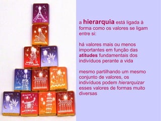 a  hierarquia  está ligada à forma como os valores se ligam entre si: há valores mais ou menos importantes em função das  atitudes  fundamentais dos indivíduos perante a vida mesmo partilhando um mesmo conjunto de valores, os indivíduos podem  hierarquizar  esses valores de formas muito diversas 