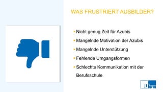 WAS FRUSTRIERT AUSBILDER?
▪ Nicht genug Zeit für Azubis
▪ Mangelnde Motivation der Azubis
▪ Mangelnde Unterstützung
▪ Fehlende Umgangsformen
▪ Schlechte Kommunikation mit der
Berufsschule
 