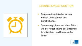 ERINNERUNGSFUNKTION
▪ System erinnert Azubis an das
Führen und Abgeben des
Berichtsheftes.
▪ System zeigt Ihnen auf einen Blick,
wie der Abgabestand der einzelnen
Azubis ist und wo Berichtshefte
fehlen
 