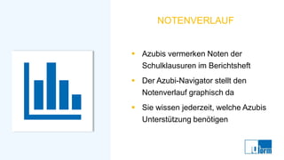 NOTENVERLAUF
▪ Azubis vermerken Noten der
Schulklausuren im Berichtsheft
▪ Der Azubi-Navigator stellt den
Notenverlauf graphisch da
▪ Sie wissen jederzeit, welche Azubis
Unterstützung benötigen
 