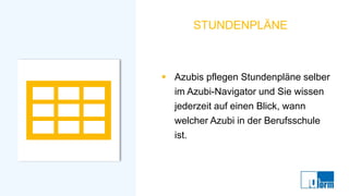 STUNDENPLÄNE
▪ Azubis pflegen Stundenpläne selber
im Azubi-Navigator und Sie wissen
jederzeit auf einen Blick, wann
welcher Azubi in der Berufsschule
ist.
 