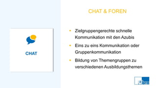 CHAT & FOREN
▪ Zielgruppengerechte schnelle
Kommunikation mit den Azubis
▪ Eins zu eins Kommunikation oder
Gruppenkommunikation
▪ Bildung von Themengruppen zu
verschiedenen Ausbildungsthemen
 