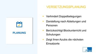 VERSETZUNGSPLANUNG
▪ Verhindert Doppelbelegungen
▪ Darstellung nach Abteilungen und
Personen
▪ Berücksichtigt Blockunterricht und
Schulungen
▪ Zeigt Ihren Azubis die nächsten
Einsatzorte
 