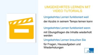 UMGEKEHRTES LERNEN MIT
VIDEO TUTORIALS
Umgekehrtes Lernen funktioniert weil
der Azubis in seinem Tempo lernen kann
Umgekehrtes Lernen funktioniert wenn
mit Übungsfragen die Inhalte wiederholt
werden
Umgekehrtes Lernen brauchen Sie
für Fragen, Hausaufgaben und
Wiederholungen
 