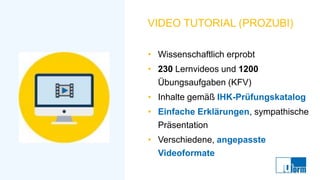 VIDEO TUTORIAL (PROZUBI)
• Wissenschaftlich erprobt
• 230 Lernvideos und 1200
Übungsaufgaben (KFV)
• Inhalte gemäß IHK-Prüfungskatalog
• Einfache Erklärungen, sympathische
Präsentation
• Verschiedene, angepasste
Videoformate
 