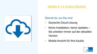 MOBILE CLOUDLÖSUNG
Überall da, wo Sie sind
▪ Deutsche Cloud Lösung
▪ Keine Installation, keine Updates –
Sie arbeiten immer auf der aktuellen
Version
▪ Mobile Ansicht für Ihre Azubis
 