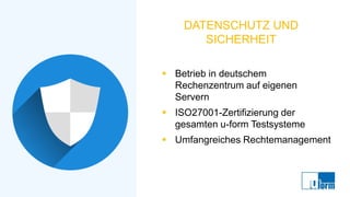 DATENSCHUTZ UND
SICHERHEIT
▪ Betrieb in deutschem
Rechenzentrum auf eigenen
Servern
▪ ISO27001-Zertifizierung der
gesamten u-form Testsysteme
▪ Umfangreiches Rechtemanagement
 