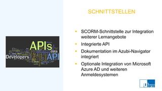 SCHNITTSTELLEN
▪ SCORM-Schnittstelle zur Integration
weiterer Lernangebote
▪ Integrierte API
▪ Dokumentation im Azubi-Navigator
integriert
▪ Optionale Integration von Microsoft
Azure AD und weiteren
Anmeldesystemen
 