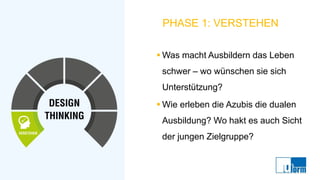 PHASE 1: VERSTEHEN
▪ Was macht Ausbildern das Leben
schwer – wo wünschen sie sich
Unterstützung?
▪ Wie erleben die Azubis die dualen
Ausbildung? Wo hakt es auch Sicht
der jungen Zielgruppe?
 