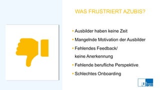 WAS FRUSTRIERT AZUBIS?
▪ Ausbilder haben keine Zeit
▪ Mangelnde Motivation der Ausbilder
▪ Fehlendes Feedback/
keine Anerkennung
▪ Fehlende berufliche Perspektive
▪ Schlechtes Onboarding
 