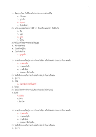 4

22. จิตรกรรมไทย เริ่มใช้ทองคาเปลวประกอบภาพในสมัยใด
ก. เชียงแสน
ข. สุโขทัย
ค. อยุธยา
ง. รัตนโกสินทร์
23. เครื่องเบญจรงค์ นอกจากมีสี ขาว ดา เหลือง และเขียว ยังมีสีอะไร
ก. ส้ม
ข. ม่วง
ค. แดง
ง. น้าเงิน
24. ทาไมเรือนไทยภาคกลางจึงมีใต้ถุนสูง
ก. ป้องกันน้าท่วม
ข. ป้องกันโจรผู้ร้าย
ค. ป้องกันสัตว์ร้าย
ง. ถูกทุกข้อ
25. ภาพเขียนขนาดใหญ่ ส่วนมากเขียนด้วยสีฝุ่น หรือ สีเฟรสโก (Fresco) คือ ภาพอะไร
ก. ภาพฝาผนัง
ข. ภาพคนเต็มตัว
ค. ภาพทิวทัศน์
ง. ภาพอาคารสิ่งก่อสร้าง
26. วัสดุใดที่เหมาะสมในการสร้างสรรค์งานศิลปะประเภทสื่อผสม
ก. ฟางข้าว
ข. กิ่งไม้
ค. ลวดหรือสายไฟที่ไม่ได้ใช้
ง. ใบตอง
27. ถังขยะในยุคปัจจุบันควรเป็นสีอะไรจึงจะช่วยให้โลกน่าอยู่
ก. สีแดง
ข. สีเขียว
ค. สีขาว
ง. สีน้าเงิน
28. ภาพเขียนขนาดใหญ่ ส่วนมากเขียนด้วยสีฝุ่น หรือ สีเฟรสโก (Fresco) คือ ภาพอะไร
ก. ภาพฝาผนัง
ข. ภาพคนเต็มตัว
ค. ภาพทิวทัศน์
ง. ภาพอาคารสิ่งก่อสร้าง
29. วัสดุใดที่เหมาะสมในการสร้างสรรค์งานศิลปะประเภทสื่อผสม
ก. ฟางข้าว

 
