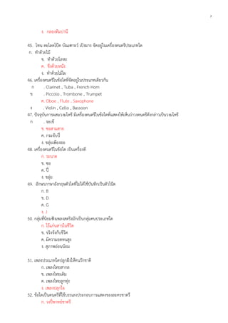 7

ง. กลองทิมปานี
45. โทน ตะโลดโป๊ด บัณเฑาะว์ เปิงมาง จัดอยู่ในเครื่องดนตรีประเภทใด
ก. ทาด้วยไม้
ข. ทาด้วยโลหะ
ค. ขึงด้วยหนัง
ง. ทาด้วยไม้ไผ
46. เครื่องดนตรีในข้อใดที่จัดอยู่ในประเภทเดียวกัน
ก
. Clarinet , Tuba , French Horn
ข
. Piccolo , Trombone , Trumpet
ค. Oboe , Flute , Saxophone
ง
. Violin , Cello , Bassoon
47. ปัจจุบันการผสมวงมโหรี มีเครื่องดนตรีในข้อใดที่แสดงให้เห็นว่าวงดนตรีดังกล่าวเป็นวงมโหรี
ก
. จะเข้
ข. ซอสามสาย
ค. กระจับปี่
ง. ขลุ่ยเพียงออ
48. เครื่องดนตรีในข้อใด เป็นเครื่องตี
ก. ระนาด
ข. ซอ
ค. ปี่
ง. ขลุ่ย
49. อักษรภาษาอังกฤษตัวใดที่ไม่ได้ใช้บันทึกเป็นตัวโน๊ต
ก. B
ข. D
ค. G
ง. J
50. กลุ่มที่นิยมฟังเพลงสตริงมักเป็นกลุ่มคนประเภทใด
ก. ไร้แก่นสารในชีวิต
ข. จริงจังกับชีวิต
ค. มีความอดทนสูง
ง. สุภาพอ่อนน้อม
51. เพลงประเภทใดปลูกฝังให้คนรักชาติ
ก. เพลงไทยสากล
ข. เพลงไทยเดิม
ค. เพลงไทยลูกทุ่ง
ง. เพลงปลุกใจ
52. ข้อใดเป็นดนตรีที่ใช้บรรเลงประกอบการแสดงของละครชาตรี
ก. วงปี่พาทย์ชาตรี

 