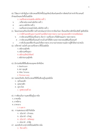 9

60. วิวัฒนาการสาคัญในการจัดวงดนตรีที่เกิดขึ้นในยุครัตนโกสินทร์แสดงถึงการติดต่อกับต่างชาติ คือวงดนตรี
ลักษณะใดและเกิดขึ้นในสมัยใด
ก. วงเครื่องสายประสมขิม สมัยรัชกาลที่ 5
ข
. วงปี่พาทย์นางหงส์ สมัยรัชกาลที่ 5
ค
. แตรวง สมัยรัชกาลที่ 6
ง
. วงเครื่องสายประสมไวโอลิน สมัยรัชกาลที่ 6
61. วัฒนธรรมดนตรีของไทยที่มีการสร้างสรรค์แตกต่างไปจากชาติตะวันตก คือดนตรีคลาสสิกที่เด่นชัดที่ สุดคือข้อใด
ก. การมีทานองหลักและการแปรทานองได้อย่างหลากหลาย บนรากฐานของหลักการประพันธ์เพลง
ข . การจัดวงดนตรีที่เน้นเครื่องสาย เรียกว่า วงเครื่องสาย ซึ่งมีลักษณะต่าง ๆหลากหลาย
ค . การจัดวงดนตรีที่มีเครื่องดนตรี ครบถ้วนทาให้ได้ความหลากหลายของสีสันเครื่องดนตรี
ง
. การขับร้องเพลงที่ลีลาช้าและเร็วที่หลากหลาย สามารถถ่ายทอดอารมณ์ความรู้สึกได้อย่างน่าสนใจ
62. วงปี่พาทย์ วงมโหรี และวงเครื่องสาย มีขึ้นในสมัยใด
ก. สมัยกรุงสุโขทัย
ข. สมัยกรุงศรีอยุธยา
ค. สมัยกรุงรัตนโกสินทร์
ง. สมัยก่อนกรุงสุโขทัย
63. นักประพันธ์ที่มีชื่อเสียงของยุคคลาสิกคือใคร
ก. Beethoven
ข. สลา คุณวุฒิ
ค. Mike Terrana
ง. Thomas Lang
64. วงเดอะบีทเทิน จัดเป็นวงดนตรีที่มีชื่อเสียงอยู่ในยุคสมัยใด
ก. ยุคโรแมนติก
ข. ยุคคลาสสิก
ค. ยุคบาโรค
ง. ยุคศตวรรษที่ 20
65. การฟ้อนเป็นการแสดงที่มีอยู่ในภาคใด
ก. ภาคเหนือ
ข. ภาคอีสาน
ค. ภาคกลาง
ง. ก และ ข
66. การแสดงของภาคใต้ คือข้อใด
ก. มโนราห์ – ลากลอน
ข. มโนราห์ – ลาหมู่
ค. มโนราห์ – หนังตะลุง
ง. มโนราห์ – ลาตัด
67. ละครดึกดาบรรพ์ เกิดขึ้นในสมัยรัชกาลใด
ก. รัชกาลที่ 5

 