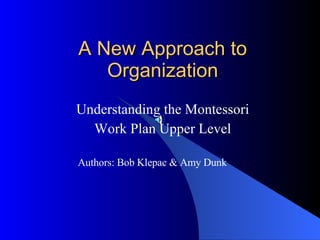 A New Approach to Organization Understanding the Montessori Work Plan Upper Level Authors: Bob Klepac & Amy Dunk 