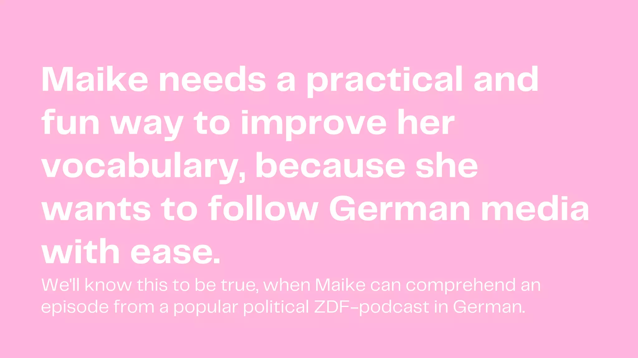 Maike needs a practical and
fun way to improve her
vocabulary, because she
wants to follow German media
with ease.
We'll know this to be true, when Maike can comprehend an
episode from a popular political ZDF-podcast in German.
 